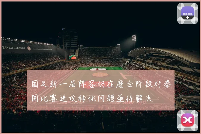 国足新一届阵容仍在磨合阶段对泰国比赛进攻转化问题亟待解决