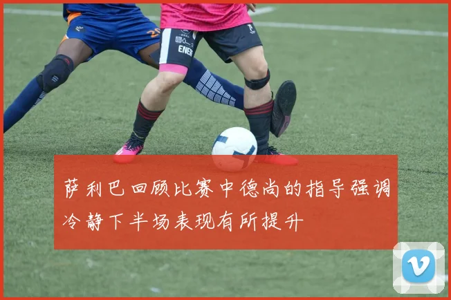 萨利巴回顾比赛中德尚的指导强调冷静下半场表现有所提升