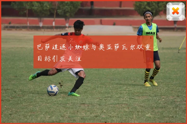 巴萨追逐小蜘蛛与奥亚萨瓦尔双重目标引发关注
