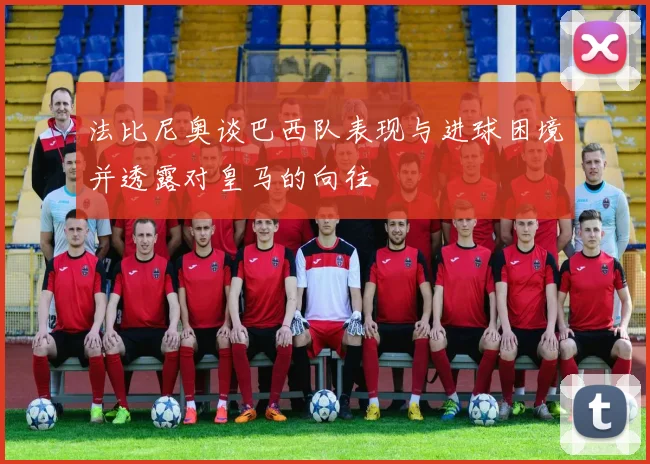 法比尼奥谈巴西队表现与进球困境并透露对皇马的向往