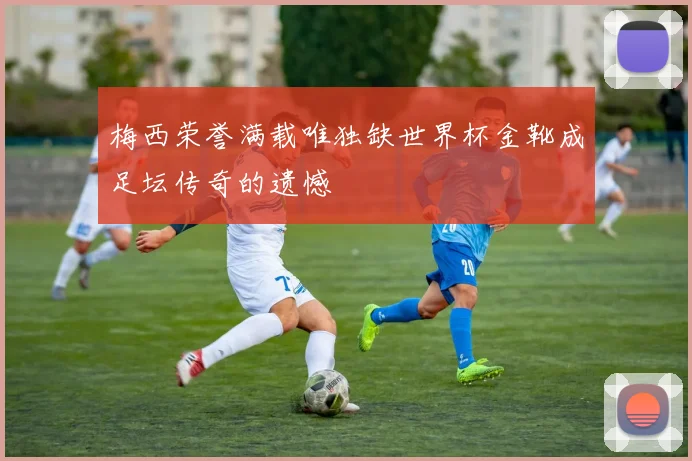 梅西荣誉满载唯独缺世界杯金靴成足坛传奇的遗憾