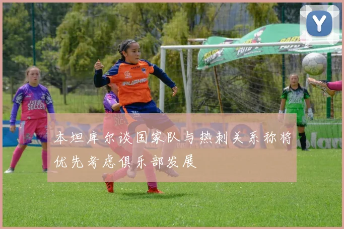 本坦库尔谈国家队与热刺关系称将优先考虑俱乐部发展