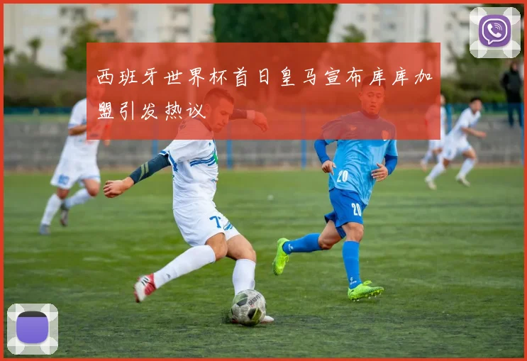西班牙世界杯首日皇马宣布库库加盟引发热议