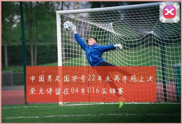 中国男足国字号22年未再夺冠上次荣光停留在04年U16亚锦赛