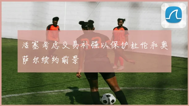 活塞考虑交易补强以保护杜伦和奥萨尔续约前景