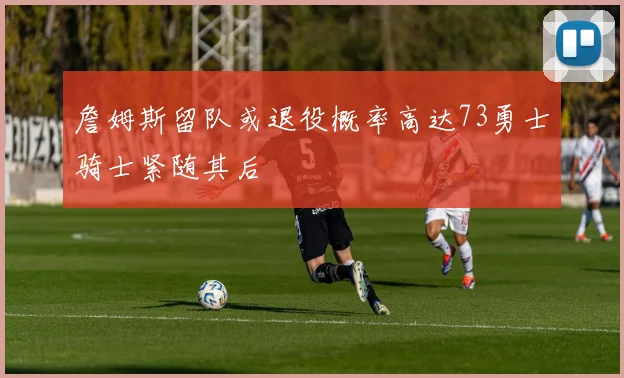 詹姆斯留队或退役概率高达73勇士骑士紧随其后