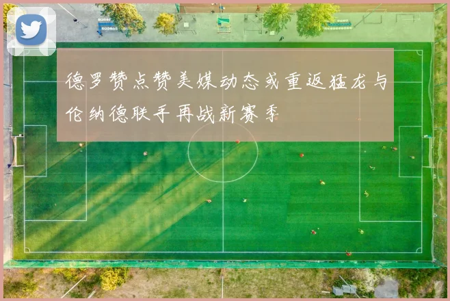 德罗赞点赞美媒动态或重返猛龙与伦纳德联手再战新赛季