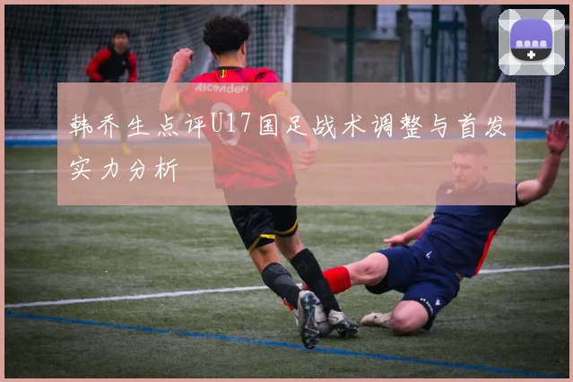 韩乔生点评U17国足战术调整与首发实力分析