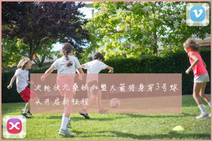 次轮状元桑顿加盟火箭将身穿3号球衣开启新征程