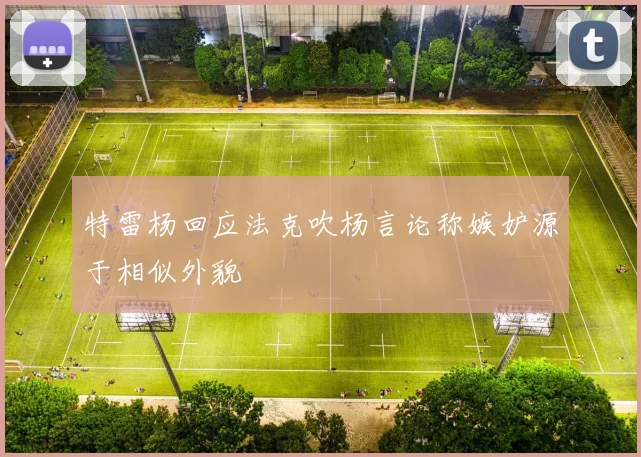 特雷杨回应法克吹杨言论称嫉妒源于相似外貌