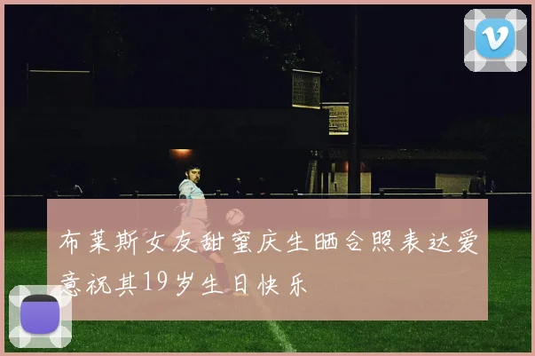 布莱斯女友甜蜜庆生晒合照表达爱意祝其19岁生日快乐