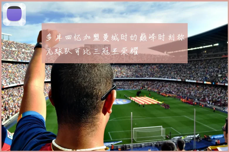 多库回忆加盟曼城时的巅峰时刻称无球队可比三冠王荣耀