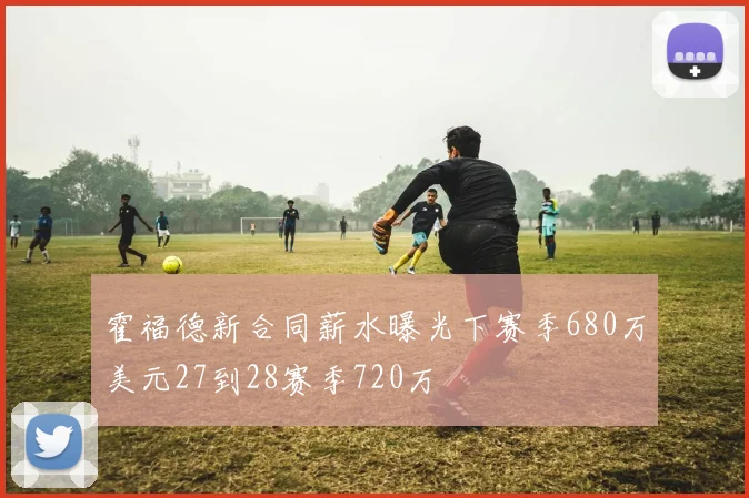霍福德新合同薪水曝光下赛季680万美元27到28赛季720万